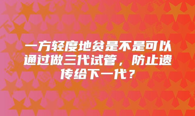 一方轻度地贫是不是可以通过做三代试管,防止遗传给下一代?