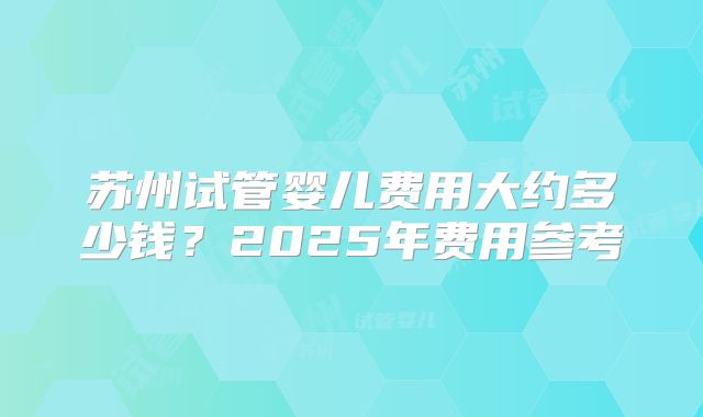 苏州试管婴儿费用大约多少钱？2025年费用参考