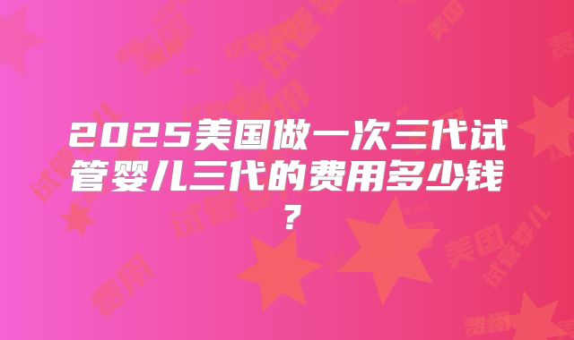 2025美国做一次三代试管婴儿三代的费用多少钱？