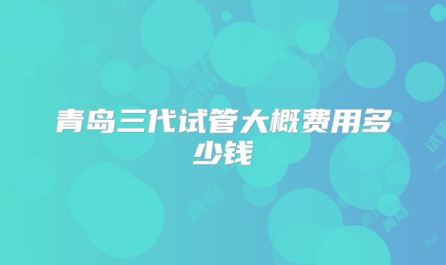 青岛三代试管大概费用多少钱