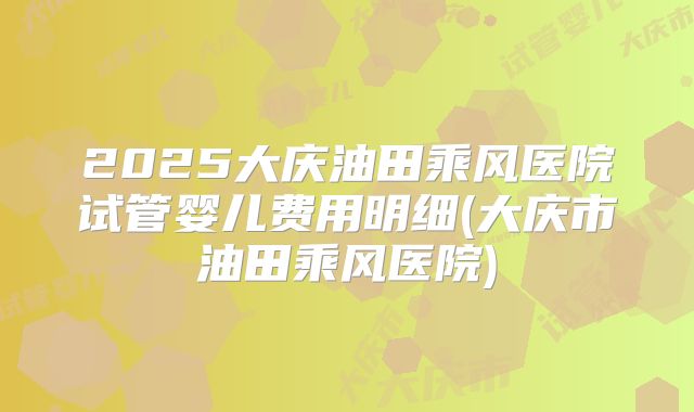 2025大庆油田乘风医院试管婴儿费用明细(大庆市油田乘风医院)