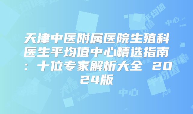 天津中医附属医院生殖科医生平均值中心精选指南：十位专家解析大全 2024版