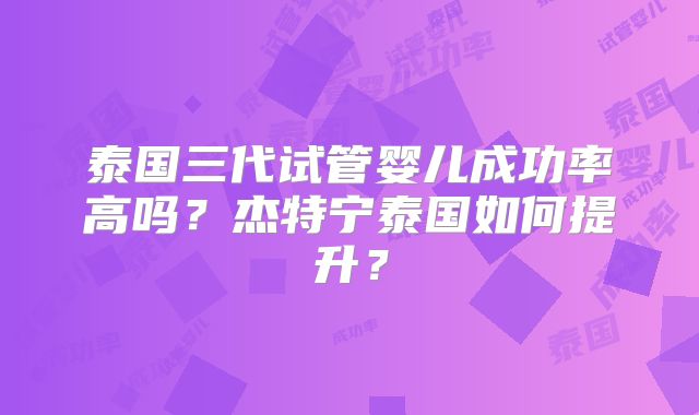 泰国三代试管婴儿成功率高吗?杰特宁泰国如何提升?