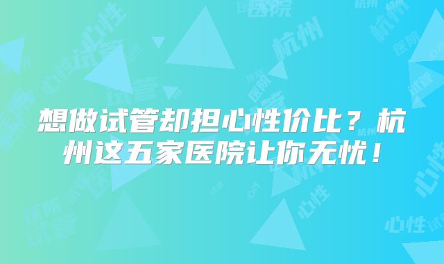 想做试管却担心性价比?杭州这五家医院让你无忧!