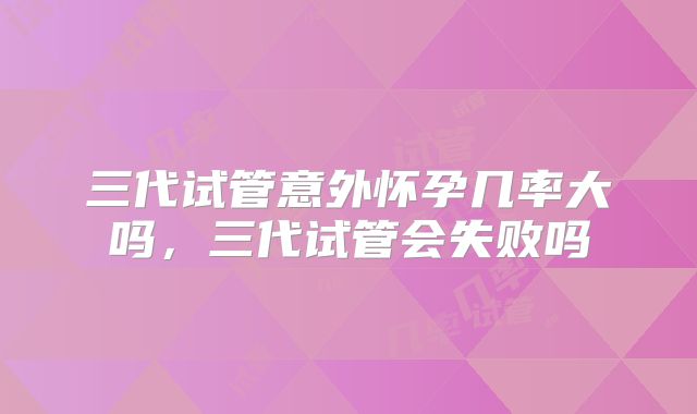 三代试管意外怀孕几率大吗，三代试管会失败吗