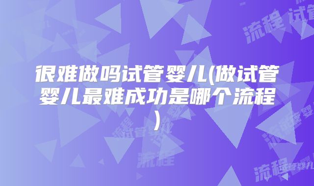 很难做吗试管婴儿(做试管婴儿最难成功是哪个流程)