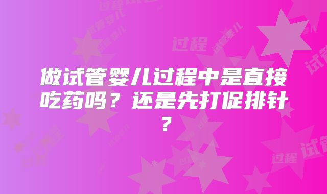 做试管婴儿过程中是直接吃药吗？还是先打促排针？