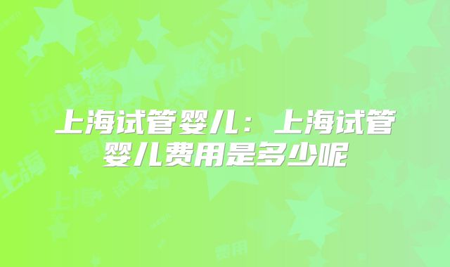 上海试管婴儿：上海试管婴儿费用是多少呢