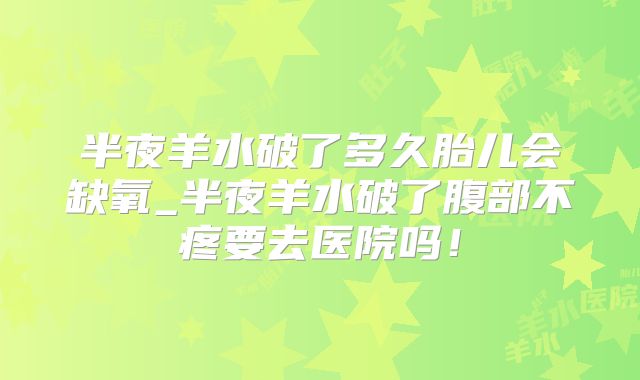 半夜羊水破了多久胎儿会缺氧_半夜羊水破了腹部不疼要去医院吗!