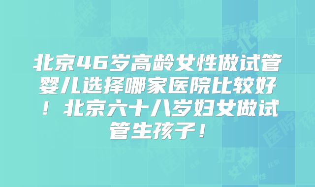 北京46岁高龄女性做试管婴儿选择哪家医院比较好!北京六十八岁妇女做试管生孩子!