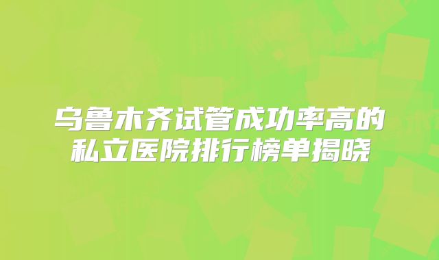 乌鲁木齐试管成功率高的私立医院排行榜单揭晓
