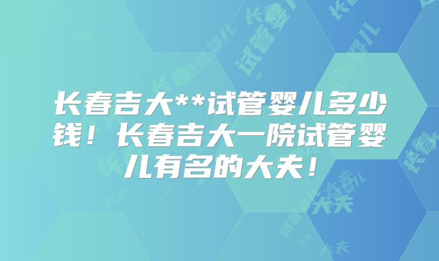 长春吉大**试管婴儿多少钱！长春吉大一院试管婴儿有名的大夫！