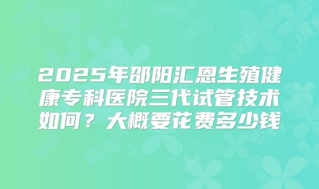 2025年邵阳汇恩生殖健康专科医院三代试管技术如何？大概要花费多少钱