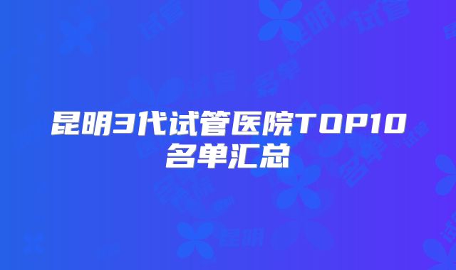 昆明3代试管医院TOP10名单汇总