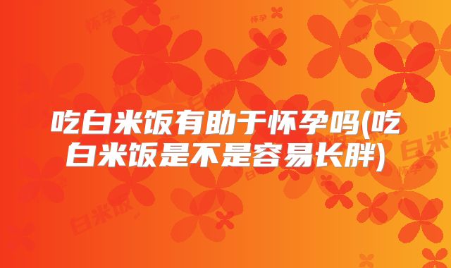 吃白米饭有助于怀孕吗(吃白米饭是不是容易长胖)