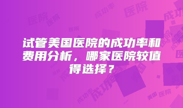 试管美国医院的成功率和费用分析,哪家医院较值得选择?