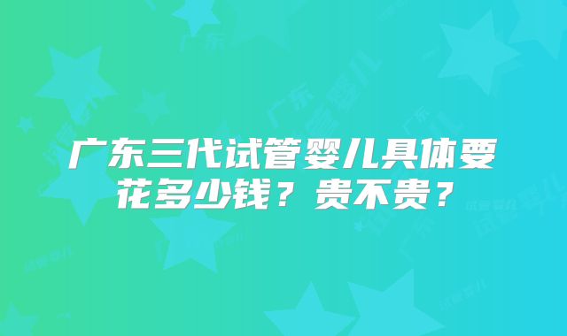 广东三代试管婴儿具体要花多少钱？贵不贵？