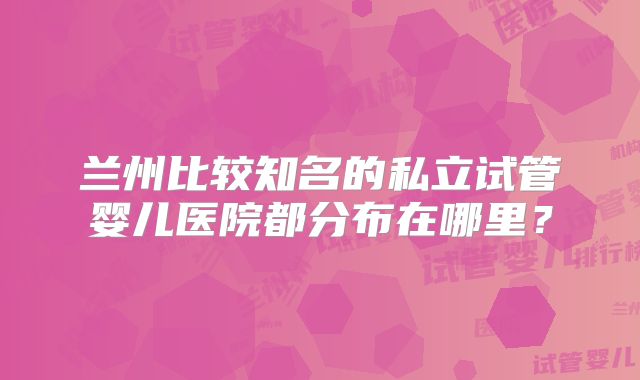 兰州比较知名的私立试管婴儿医院都分布在哪里?