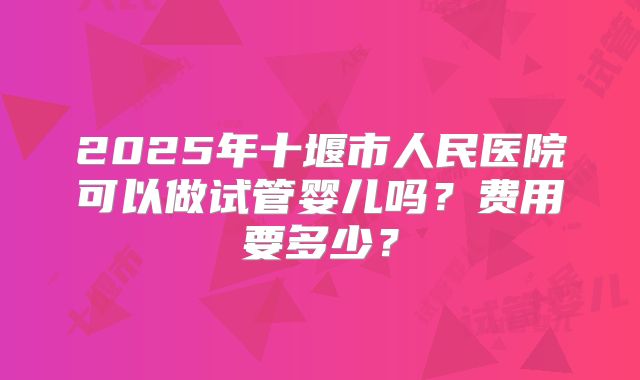 2025年十堰市人民医院可以做试管婴儿吗？费用要多少？