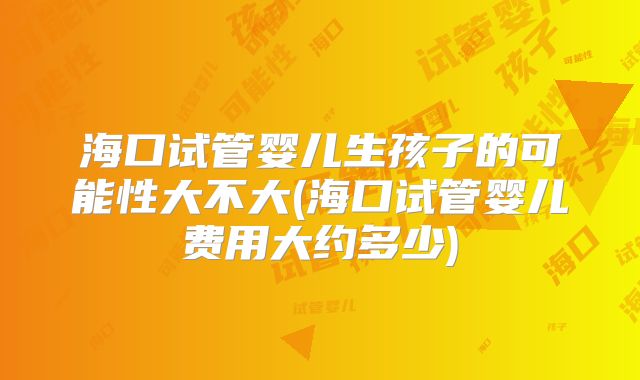海口试管婴儿生孩子的可能性大不大(海口试管婴儿费用大约多少)