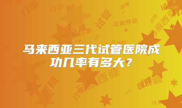 马来西亚三代试管医院成功几率有多大?