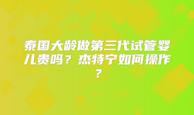 泰国大龄做第三代试管婴儿贵吗？杰特宁如何操作？
