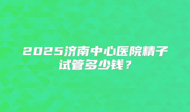 2025济南中心医院精子试管多少钱？