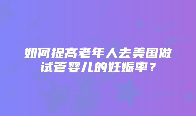 如何提高老年人去美国做试管婴儿的妊娠率？