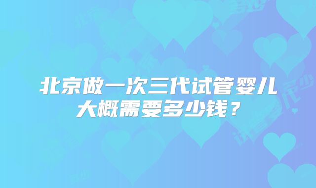 北京做一次三代试管婴儿大概需要多少钱？