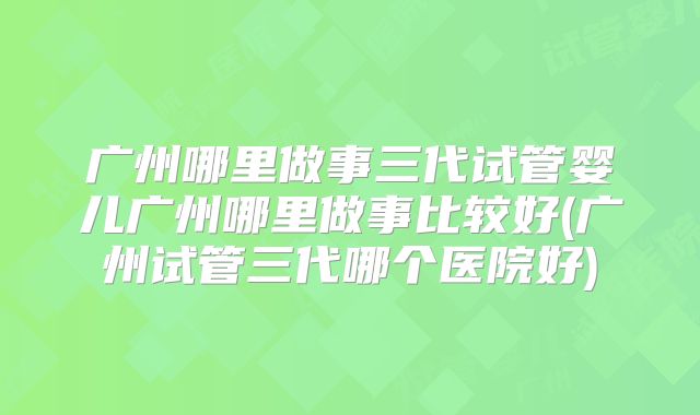 广州哪里做事三代试管婴儿广州哪里做事比较好(广州试管三代哪个医院好)