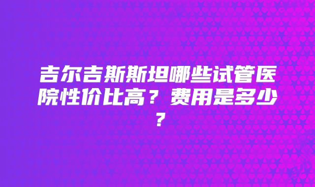 吉尔吉斯斯坦哪些试管医院性价比高？费用是多少？