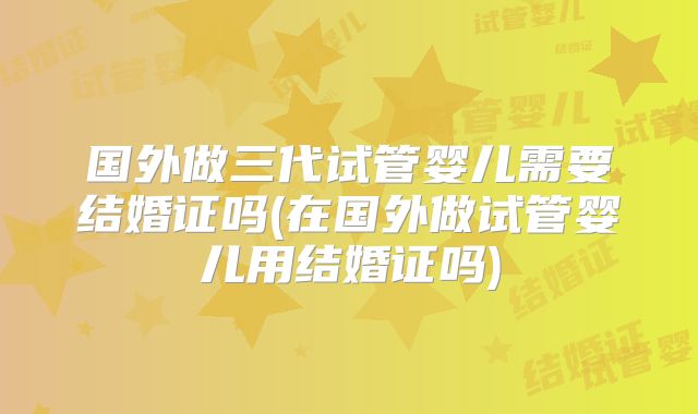国外做三代试管婴儿需要结婚证吗(在国外做试管婴儿用结婚证吗)
