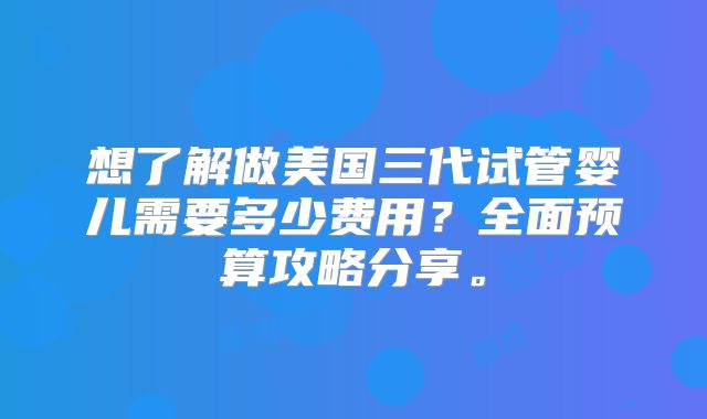 想了解做美国三代试管婴儿需要多少费用？全面预算攻略分享。