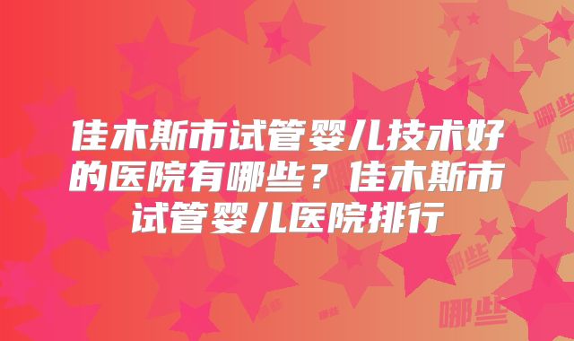 佳木斯市试管婴儿技术好的医院有哪些？佳木斯市试管婴儿医院排行