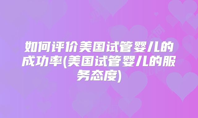 如何评价美国试管婴儿的成功率(美国试管婴儿的服务态度)