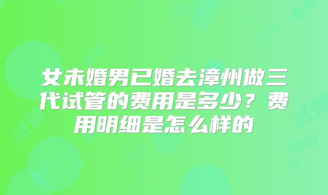 女未婚男已婚去漳州做三代试管的费用是多少?费用明细是怎么样的