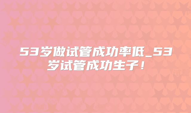 53岁做试管成功率低_53岁试管成功生子！