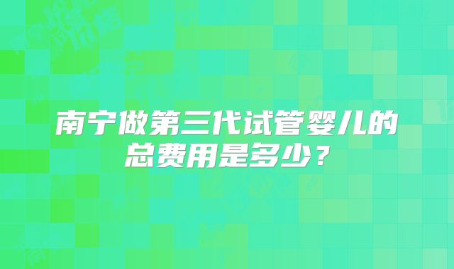 南宁做第三代试管婴儿的总费用是多少？