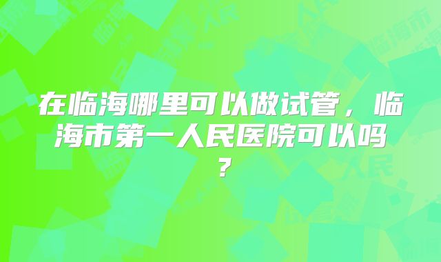在临海哪里可以做试管，临海市第一人民医院可以吗？