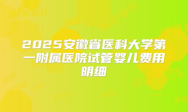 2025安徽省医科大学第一附属医院试管婴儿费用明细