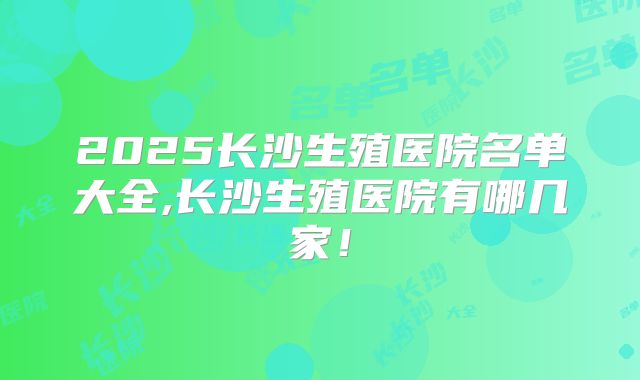 2025长沙生殖医院名单大全,长沙生殖医院有哪几家!