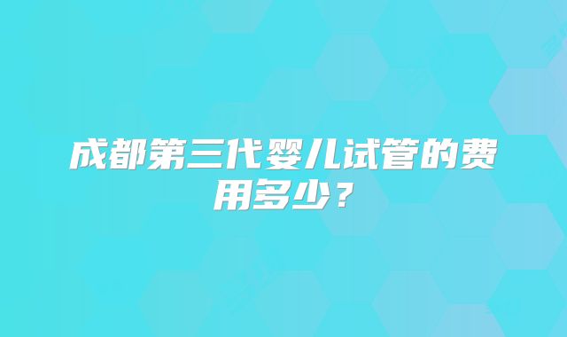 成都第三代婴儿试管的费用多少？