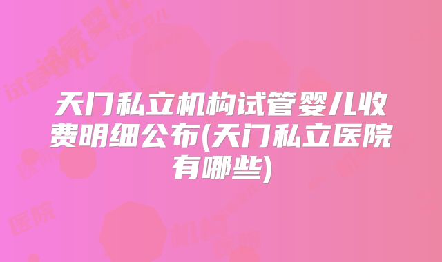 天门私立机构试管婴儿收费明细公布(天门私立医院有哪些)