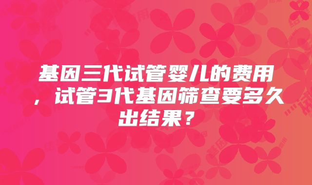 基因三代试管婴儿的费用，试管3代基因筛查要多久出结果？