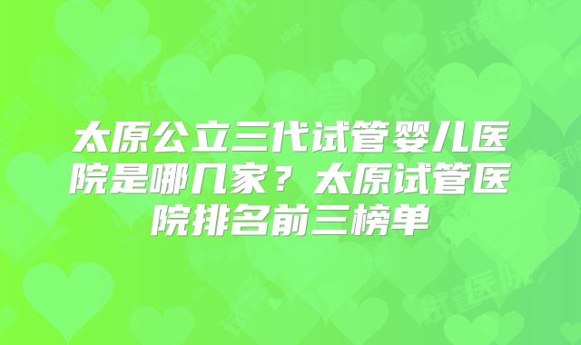 太原公立三代试管婴儿医院是哪几家？太原试管医院排名前三榜单