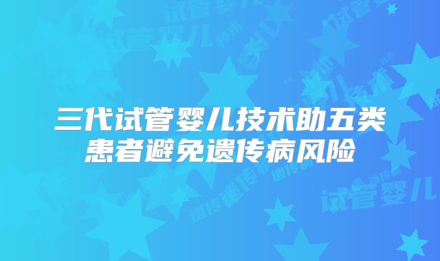 三代试管婴儿技术助五类患者避免遗传病风险