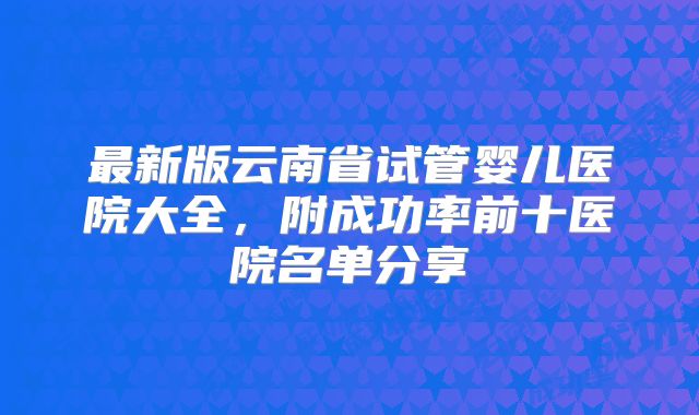 最新版云南省试管婴儿医院大全，附成功率前十医院名单分享