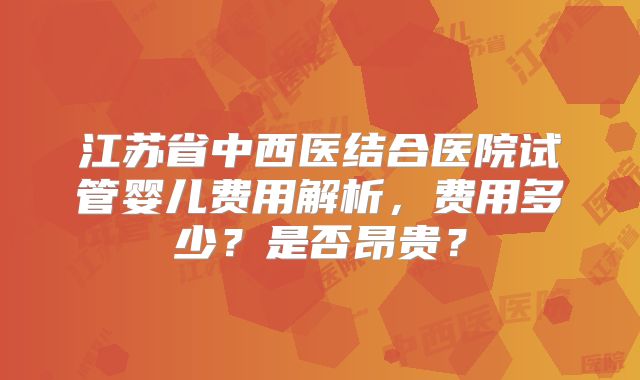 江苏省中西医结合医院试管婴儿费用解析，费用多少？是否昂贵？