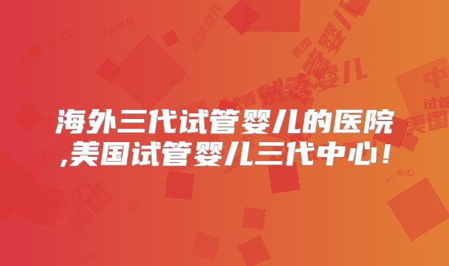 海外三代试管婴儿的医院,美国试管婴儿三代中心！