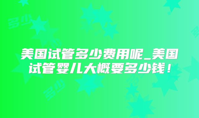 美国试管多少费用呢_美国试管婴儿大概要多少钱！